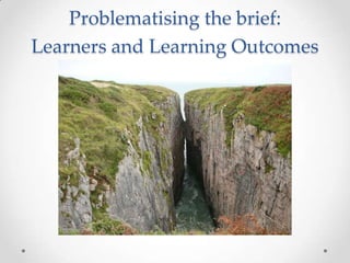 Problematising the brief:
Learners and Learning Outcomes
 