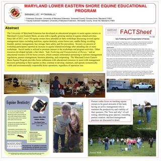 MARYLAND LOWER EASTERN SHORE EQUINE EDUCATIONAL
                                      PROGRAM
                    Nottingham,* J.R.¹, and Renshaw, J.L.²

                    ¹· Extension Educator, University of Maryland Extension, Somerset County, Princess Anne, Maryland 21853
                    ²· Faculty Extension Assistant, University of Maryland Extension, Worcester County, Snow Hill, Maryland 21863



Abstract
 The University of Maryland Extension has developed an educational program to assist equine owners on
 Maryland’s Lower Eastern Shore, an area with a rapidly growing interest in equine related activities.
                                                                                                                                                         FACTSheet
                                                                                                                                                                                                                             FS- 932
 Since fall of 2011, over 130 equine owners have attended on farm workshops discussing several equine                                          Safe Trailering and Transportation of Horses
 management topics including nutrition, equine dentistry, senior horse care, saddle fitting, avoiding                      In today’s world, being able to transport your horse is a necessity. Having transportation, people are
                                                                                                                           able to take their horses anywhere. Regardless if it is for a trail ride, showing, pleasure, business or
 founder, pasture management, hay storage, barn safety, and fire prevention. Seventy six percent of                        health reasons, having your horse familiar with trailering will make for a successful trip.
 workshop participants reported an increase in equine related knowledge after attending one or more                        TRAILER SAFETY
                                                                                                                           There are many types of trailers to choose from when hauling horses: stock, ramp, hauler, slant, or
 workshops. Social media is utilized to promote interest in the workshops and program activities. Other                    straight load. Stability of the trailer will vary depending on the combination of the tow vehicle and type
 resources developed include: a fact sheet, “Safe Trailering and Transportation of Horses,” and an                         of trailer used. There are two main types of horse trailers: 1.) a bumper pull which is popular for shorter
                                                                                                                           hauls and smaller tow vehicles and 2.) a gooseneck trailer which offers more stability during adverse
 educational resource CD for horse owners, which contains information pertaining to nutrient management                    weather conditions and higher weight carrying ability. Regardless of the type of trailer, make sure the
                                                                                                                           trailer has solid flooring and secure footing for horses. Rubber mats aid in providing secure footing.
 regulations, pasture management, business planning, and composting. The Maryland Lower Eastern                            Many trailers come with dividing partitions (also known as “dividers”). Slant load trailers have become
 Shore Equine Program provides horse enthusiasts with educational resources to assist with management                      popular for transporting horses due to easy access (side doors, fold down windows) and being able to
                                                                                                                           easily separate each horse by the use of partitions. There are two types of partitions used in trailers: a
 decisions pertaining to their equines as they continue to develop, maintain, and operate economically                     partial or full. Partial partitions give more room for the horse to spread its feet and balance itself while
                                                                                                                           traveling. Full partitions are useful when transporting a stallion with other horses or a mare and foal.
 viable and environmentally responsible horse operations, regardless of operation size.                                    The full partition helps avoid the foal getting under the feet of other horses. Many trailers have
                                                                                                                           padding on partitions and walls of the trailer to reduce scuffs and scrapes to the horse during
                                                                                                                           transportation.

                                                                                                                           There are many additional features available for trailers such as side doors, dressing rooms, sleeping
                                                                                                                           quarters, and tack compartments. Talk to the trailer representative or dealer for additional trailer
                                                                                                                           features. The most important decision in selecting a trailer is the comfort and safety of the animal. The
                                                                                          Senior Horse Care Presentation   more comfortable a horse feels, the less likely it is to develop bad trailering habits.




Dentistry Tools




                                                                                                      Pasture walks focus on teaching equine
                                                                                                      owners to be good stewards of the land,
                                                                                                      having an active management role to
                                                                                                      maintain the productivity and viability of
                                                                                                      their pastures. The “how and why” of soil
                                                                                                      testing, identifying grass species, reseeding,
                                                                                                      pasture rotation, and best management
                                                                                                      practices are discussed in detail.


                                                                                                                                                                                               Taking a Soil Sample




                                                                                                   Pasture Walk
 