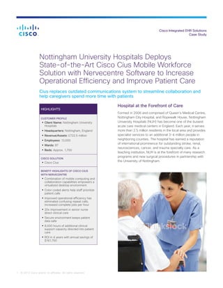 Cisco Integrated EHR Solutions
Case Study
1 © 2012 Cisco and/or its affiliates. All rights reserved.
Nottingham University Hospitals Deploys
State-of-the-Art Cisco Cius Mobile Workforce
Solution with Nervecentre Software to Increase
Operational Efficiency and Improve Patient Care
Cius replaces outdated communications system to streamline collaboration and
help caregivers spend more time with patients
HIGHLIGHTS
CUSTOMER PROFILE
•	Client Name: Nottingham University
Hospitals
•	Headquarters: Nottingham, England
•	Revenue/Assets: £722.5 million
•	Employees: 13,000
•	Wards: 87
•	Beds: Approx. 1,700
CISCO SOLUTION
•	Cisco Cius
BENEFIT HIGHLIGHTS OF CISCO CIUS
WITH NERVECENTRE
•	Combination of mobile computing and
collaboration capabilities empowers a
virtualized desktop environment
•	Color coded alerts help staff prioritize
patient calls
•	Improved operational efficiency has
eliminated confusing repeat calls,
increased complete jobs per hour
•	20x improvement in senior nurse
direct clinical care
•	Secure environment keeps patient
data safe
•	8,000 hours of additional clinical
support capacity directed into patient
care
•	ROI in 4 years with annual savings of
$161,750
Hospital at the Forefront of Care
Formed in 2006 and comprised of Queen’s Medical Centre,
Nottingham City Hospital, and Ropewalk House, Nottingham
University Hospitals (NUH) has become one of the busiest
acute care medical centers in England. Each year, it serves
more than 2.5 million residents in the local area and provides
specialist services to an additional 3-4 million people in
neighboring counties. The hospital has earned a reputation
of international prominence for outstanding stroke, renal,
neurosciences, cancer, and trauma specialty care. As a
teaching institution, NUH is at the forefront of many research
programs and new surgical procedures in partnership with
the University of Nottingham.
 