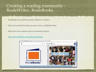 Creating a reading community - RealeWriter, RealeBooks RealeBooks are created by parents, children or teachers They can be printed for about 50 pence each, or published online Many have been created as part of community projects http://bie.realelibrary.com/index.php/library/ 