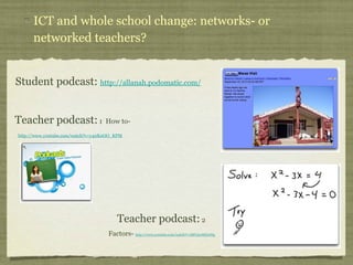 ICT and whole school change: networks- or networked teachers? Student podcast:  http://allanah.podomatic.com/ Teacher podcast:  1  How to-  http://www.youtube.com/watch?v=y4nK0OO_KPM   Teacher podcast:  2  Factors-  http://www.youtube.com/watch?v=lMU5wMDcJNg   