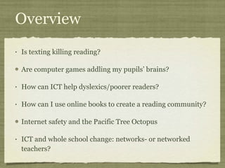 Overview Is texting killing reading? Are computer games addling my pupils’ brains? How can ICT help dyslexics/poorer readers? How can I use online books to create a reading community? Internet safety and the Pacific Tree Octopus ICT and whole school change: networks- or networked teachers? 