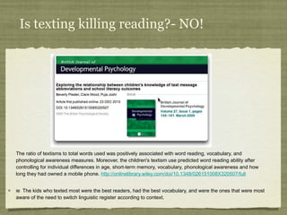 Is texting killing reading?- NO! The ratio of textisms to total words used was positively associated with word reading, vocabulary, and phonological awareness measures. Moreover, the children's textism use predicted word reading ability after controlling for individual differences in age, short-term memory, vocabulary, phonological awareness and how long they had owned a mobile phone.  http://onlinelibrary.wiley.com/doi/10.1348/026151008X320507/full ie  The kids who texted most were the best readers, had the best vocabulary, and were the ones that were most aware of the need to switch linguistic register according to context. 