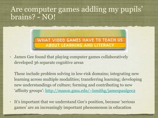 Are computer games addling my pupils’ brains? - NO! James Gee found that playing computer games collaboratively developed 36 separate cognitive areas These include problem solving in low-risk domains; integrating new learning across multiple modalities; transferring learning; developing new understandings of culture; forming and contributing to new ‘affinity groups’:  http://mason.gmu.edu/~lsmithg/jamespaulgee2 It’s important that we understand Gee’s position, because ‘serious games’ are an increasingly important phenomenon in education 