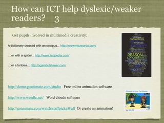 How can ICT help dyslexic/weaker  readers?  3 Get pupils involved in multimedia creativity : A dictionary crossed with an octopus...  http://www.visuwords.com/ ... or with a spider...  http://www.lexipedia.com/ ... or a tortoise...  http://againbutslower.com/   http://domo.goanimate.com/studio    Free online animation software http://www.wordle.net/    Word clouds software http://goanimate.com/watch/staffpicks/0/all     Or create an animation! 