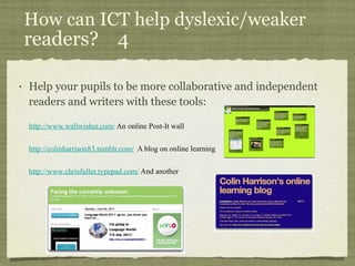 How can ICT help dyslexic/weaker  readers?  4  Help your pupils to be more collaborative and independent readers and writers with these tools: http://www.wallwisher.com/  An online Post-It wall http://colinharrison83.tumblr.com/   A blog on online learning http://www.chrisfuller.typepad.com/  And another 