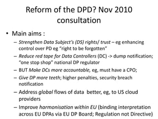 Reform of the DPD? Nov 2010
consultation
• Main aims :
– Strengthen Data Subject’s (DS) rights/ trust – eg enhancing
contr...