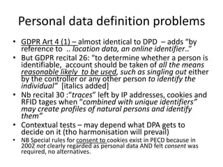 Personal data definition problems
• GDPR Art 4 (1) – almost identical to DPD – adds “by
reference to .. location data, an ...