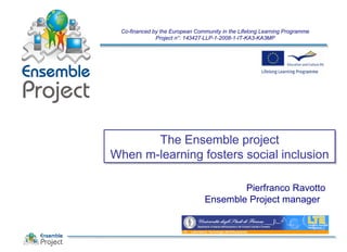 The Ensemble project
When m-learning fosters social inclusion
The Ensemble project
When m-learning fosters social inclusion
Co-financed by the European Community in the Lifelong Learning Programme
Project n°: 143427-LLP-1-2008-1-IT-KA3-KA3MP
Pierfranco Ravotto
Ensemble Project manager
 