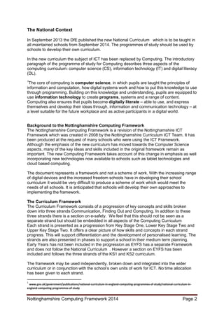 Nottinghamshire Computing Framework 2014 Page 2
The National Context
In September 2013 the DfE published the new National Curriculum which is to be taught in
all maintained schools from September 2014. The programmes of study should be used by
schools to develop their own curriculum.
In the new curriculum the subject of ICT has been replaced by Computing. The introductory
paragraph of the programme of study for Computing describes three aspects of the
computing curriculum: computer science (CS), information technology (IT) and digital literacy
(DL).
1
The core of computing is computer science, in which pupils are taught the principles of
information and computation, how digital systems work and how to put this knowledge to use
through programming. Building on this knowledge and understanding, pupils are equipped to
use information technology to create programs, systems and a range of content.
Computing also ensures that pupils become digitally literate – able to use, and express
themselves and develop their ideas through, information and communication technology – at
a level suitable for the future workplace and as active participants in a digital world.
Background to the Nottinghamshire Computing Framework
The Nottinghamshire Computing Framework is a revision of the Nottinghamshire ICT
Framework which was created in 2008 by the Nottinghamshire Curriculum ICT Team. It has
been produced at the request of many schools who were using the ICT Framework.
Although the emphasis of the new curriculum has moved towards the Computer Science
aspects, many of the key ideas and skills included in the original framework remain as
important. The new Computing Framework takes account of this change in emphasis as well
incorporating new technologies now available to schools such as tablet technologies and
cloud based computing.
The document represents a framework and not a scheme of work. With the increasing range
of digital devices and the increased freedom schools have in developing their school
curriculum it would be very difficult to produce a scheme of work which would meet the
needs of all schools. It is anticipated that schools will develop their own approaches to
implementing the framework.
The Curriculum Framework
The Curriculum Framework consists of a progression of key concepts and skills broken
down into three strands Communication, Finding Out and Computing. In addition to these
three strands there is a section on e-safety. We feel that this should not be seen as a
separate strand but should be embedded in all aspects of the Computing Curriculum
Each strand is presented as a progression from Key Stage One, Lower Key Stage Two and
Upper Key Stage Two. It offers a clear picture of how skills and concepts in each strand
progress. This will support differentiation and the development of personalised learning. The
strands are also presented in phases to support a school in their medium term planning.
Early Years has not been included in the progression as EYFS has a separate Framework
and does not follow the National Curriculum . However a section on EYFS has been
included and follows the three strands of the KS1 and KS2 curriculum.
The framework may be used independently, broken down and integrated into the wider
curriculum or in conjunction with the school’s own units of work for ICT. No time allocation
has been given to each strand.
1
www.gov.uk/government/publications/national-curriculum-in-england-computing-programmes-of-study/national-curriculum-in-
england-computing-programmes-of-study
 