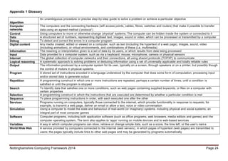 Nottinghamshire Computing Framework 2014 Page 24
Appendix 1 Glossary
Algorithm
An unambiguous procedure or precise step-by-step guide to solve a problem or achieve a particular objective
Computer
networks
The computers and the connecting hardware (wifi access points, cables, fibres, switches and routers) that make it possible to transfer
data using an agreed method (‘protocol’)
Control Using computers to move or otherwise change ‘physical’ systems. The computer can be hidden inside the system or connected to it
Data A structured set of numbers, representing digitised text, images, sound or video, which can be processed or transmitted by a computer
Debug To detect and correct the errors in a computer program
Digital content Any media created, edited or viewed on a computer, such as text (including the hypertext of a web page), images, sound, video
(including animation), or virtual environments, and combinations of these (i.e. multimedia)
Information The meaning or interpretation given to a set of data by its users, or which results from data being processed
Input Data provided to a computer system, such as via a keyboard, mouse, microphone, camera or physical sensors
Internet The global collection of computer networks and their connections, all using shared protocols (TCP/IP) to communicate
Logical reasoning A systematic approach to solving problems or deducing information using a set of universally applicable and totally reliable rules
Output The information produced by a computer system for its user, typically on a screen, through speakers or on a printer, but possibly though
the control of motors in physical systems
Program A stored set of instructions encoded in a language understood by the computer that does some form of computation, processing input
and/or stored data to generate output
Repetition A programming construct in which one or more instructions are repeated, perhaps a certain number of times, until a condition is
satisfied or until the program is stopped
Search To identify data that satisfies one or more conditions, such as web pages containing supplied keywords, or files on a computer with
certain properties
Selection A programming construct in which the instructions that are executed are determined by whether a particular condition is met
Sequence To place programming instructions in order, with each executed one after the other
Services Programs running on computers, typically those connected to the internet, which provide functionality in response to requests; for
example, to transmit a web page, deliver an email or allow a text, voice or video conversation
Simulation Using a computer to model the state and behaviour of real-world (or imaginary) systems, including physical and social systems; an
integral part of most computer games
Software Computer programs, including both application software (such as office programs, web browsers, media editors and games) and the
computer operating system. The term also applies to ‘apps’ running on mobile devices and to web-based services
Variables A way in which computer programs can store, retrieve or change simple data, such as a score, the time left, or the user’s nam e
World Wide Web A service provided by computers connected to the internet (web servers), in which pages of hypertext (web pages) are transmitted to
users; the pages typically include links to other web pages and may be generated by programs automatically
 