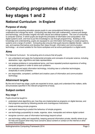 Nottinghamshire Computing Framework 2014 Page 3
Computing programmes of study:
key stages 1 and 2
National Curriculum in England
Purpose of study
A high-quality computing education equips pupils to use computational thinking and creativity to
understand and change the world. Computing has deep links with mathematics, science and design
and technology, and provides insights into both natural and artificial systems. The core of computing
is computer science, in which pupils are taught the principles of information and computation, how
digital systems work, and how to put this knowledge to use through programming. Building on this
knowledge and understanding, pupils are equipped to use information technology to create programs,
systems and a range of content. Computing also ensures that pupils become digitally literate – able to
use, and express themselves and develop their ideas through, information and communication
technology – at a level suitable for the future workplace and as active participants in a digital world.
Aims
The National Curriculum for computing aims to ensure that all pupils:
can understand and apply the fundamental principles and concepts of computer science, including
abstraction, logic, algorithms and data representation
can analyse problems in computational terms, and have repeated practical experience of writing
computer programs in order to solve such problems
can evaluate and apply information technology, including new or unfamiliar technologies,
analytically to solve problems
are responsible, competent, confident and creative users of information and communication
technology
Attainment targets
By the end of each key stage, pupils are expected to know, apply and understand the matters, skills
and processes specified in the relevant programme of study.
Subject content
Key stage 1
Pupils should be taught to:
understand what algorithms are; how they are implemented as programs on digital devices; and
that programs execute by following precise and unambiguous instructions
create and debug simple programs
use logical reasoning to predict the behaviour of simple programs
use technology purposefully to create, organise, store, manipulate and retrieve digital content
recognise common uses of information technology beyond school
use technology safely and respectfully, keeping personal information private; identify where to go
for help and support when they have concerns about content or contact on the internet or other
online technologies.
 