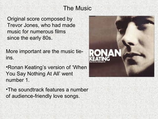 The Music Original score composed by Trevor Jones, who had made music for numerous films since the early 80s. More important are the music tie-ins.  Ronan Keating’s version of ‘When You Say Nothing At All’ went number 1. The soundtrack features a number of audience-friendly love songs. 