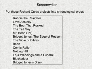 Robbie the Reindeer Love Actually The Boat That Rocked  The Tall Guy Mr. Bean (TV)  Bridget Jones: The Edge of Reason The Vicar of Dibley Bean  Comic Relief  Notting Hill  Four Weddings and a Funeral Blackadder  Bridget Jones's Diary Put these Richard Curtis projects into chronological order: Screenwriter 