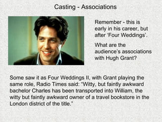 Casting - Associations Remember - this is early in his career, but after ‘Four Weddings’. What are the audience’s associations with Hugh Grant? Some saw it as Four Weddings II, with Grant playing the same role, Radio Times said: “Witty, but faintly awkward bachelor Charles has been transported into William, the witty but faintly awkward owner of a travel bookstore in the London district of the title.” 