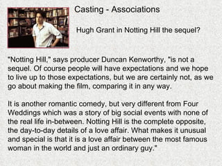 Casting - Associations "Notting Hill," says producer Duncan Kenworthy, "is not a sequel. Of course people will have expectations and we hope to live up to those expectations, but we are certainly not, as we go about making the film, comparing it in any way.  It is another romantic comedy, but very different from Four Weddings which was a story of big social events with none of the real life in-between. Notting Hill is the complete opposite, the day-to-day details of a love affair. What makes it unusual and special is that it is a love affair between the most famous woman in the world and just an ordinary guy." Hugh Grant in Notting Hill the sequel? 