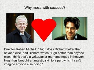 Why mess with success? Director Robert Michell: "Hugh does Richard better than anyone else, and Richard writes Hugh better than anyone else. I think that’s a writer/actor marriage made in heaven. Hugh has brought a fantastic skill to a part which I can’t imagine anyone else doing." 