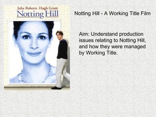 Notting Hill - A Working Title Film Aim: Understand production issues relating to Notting Hill, and how they were managed by Working Title. 