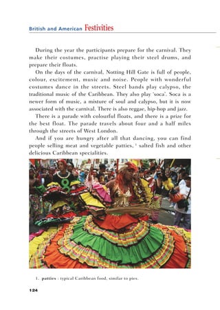 British and American       Festivities

   During the year the participants prepare for the carnival. They
make their costumes, practise playing their steel drums, and
prepare their floats.
   On the days of the carnival, Notting Hill Gate is full of people,
colour, excitement, music and noise. People with wonderful
costumes dance in the streets. Steel bands play calypso, the
traditional music of the Caribbean. They also play ‘soca’. Soca is a
newer form of music, a mixture of soul and calypso, but it is now
associated with the carnival. There is also reggae, hip-hop and jazz.
   There is a parade with colourful floats, and there is a prize for
the best float. The parade travels about four and a half miles
through the streets of West London.
   And if you are hungry after all that dancing, you can find
people selling meat and vegetable patties, 1 salted fish and other
delicious Caribbean specialities.




  1. patties : typical Caribbean food, similar to pies.

124
 