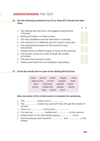 UNDERSTANDING THE TEXT

1   Are the following sentences true (T) or false (F)? Correct the false
    ones.

                                                                                  T     F
    a. The Notting Hill Carnival is the biggest street festival
       in Europe.
    b. Notting Hill Gate is in East London.
    c. The first Caribbean carnival took place in Jamaica.
    d. The carnival is in a different area of London every year.
    e. The participants prepare for the carnival a long
       time before.
    f.   People dance to different types of music at the carnival.
    g. The parade travels five miles through the streets
       of London.
    h. The best float receives a prize.
    i.   Patties and salted fish are Caribbean specialities.



2   Circle the words that are part of the Notting Hill Carnival.


                    noise        school       boats        dragon        snow
                      steel drums          church       calypso          meat
                         April      costumes           parade       forest
                       police        salted fish       garden        dance
                                   float      doctor       prize


    Now use some of the circled words to complete the sentences.

    a. The .................. make a lot of .................. .
    b. The .................. travels four and half miles through the streets of
       London.
    c. There is a .................. for the best .................. .
    d. You can eat .................. patties and .................. at the carnival.
    e. People listen to the steel bands playing .................. music.
    f.   Carnival groups wear beautiful .................. and .................. in the
         streets.




                                                                                      125
 