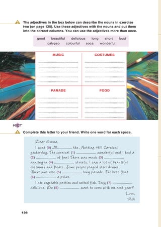 3    The adjectives in the box below can describe the nouns in exercise
      two (on page 125). Use these adjectives with the nouns and put them
      into the correct columns. You can use the adjectives more than once.

               good         beautiful          delicious       long         short        loud
                        calypso           colourful        soca        wonderful


                             MUSIC                                COSTUMES

                ......................................   ......................................
                ......................................   ......................................
                ......................................   ......................................
                ......................................   ......................................
                ......................................   ......................................


                           PARADE                                      FOOD

                ......................................   ......................................
                ......................................   ......................................
                ......................................   ......................................
                ......................................   ......................................
                ......................................   ......................................

KET

 4    Complete this letter to your friend. Write one word for each space.

              Dear Emma,
                                to
              I went (0) ................... the Notting Hill Carnival
           yesterday. The carnival (1) ................... wonderful and I had a
           (2) ................... of fun! There was music (3) ...................
           dancing in (4) ................... streets. I saw a lot of beautiful
           costumes and floats. Some people played steel drums.
           There was also (5) ................... long parade. The best float
           (6) ................... a prize.
              I ate vegetable patties and salted fish. They (7) ...................
           delicious. Do (8) ................... want to come with me next year?
                                                                                   Love,
                                                                                   Rob

     126
 
