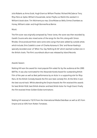 Julia Roberts as Anna Scott, Hugh Grant as William Thacker, Richard McCabe as Tony,
Rhys Ifans as Spike, William’s housemate, James Preyfus as Martin the assistant in
William’s book store. Tim McInnerny as max, Gina Mckee as Bella, Emma Chambers as
Honey, William’s sister and Hugh Bonneville as Bernie.
Music:
The film score was originally composed by Trevor Jones, the score was then recorded by
Gareth Cousins who also mixed some of the songs for the film, along with Simon
Rhodes. Once produced there were some extra songs that were added by outside artists
which include, Elvis Castello’s cover of Charles Aznavour’s ‘She’ and Ronan Keating’s
specially recorded cover of ‘When You Say Nothing At All’ which reached number one in
the British charts. The film’s soundtrack album was released by Island Records.
Awards Season:
Notting Hill won the award for most popular film voted for by the audience at the 2000
BAFTAs. It was also nominated for the Alexander Korela Award for outstanding British
Film of the year as well as Best performance by an Actor in a supporting role for Rhys
Ifans. At the British Comedy Awards the film won best comedy film. At the Brits it won
the best sound track. Whilst attending the Empire Awards the film received the awards
for best British FILM, best British director and best British Actor for Hugh Grant. Finally
the film received three Golden Globe nominations
Notting hill received a 7.0/10 from the International Media Data Base as well as 4/5 from
Empire and an 83% from Rotten Tomatoes.
 