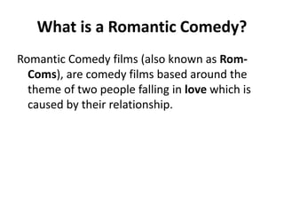 What is a Romantic Comedy?
Romantic Comedy films (also known as Rom-
Coms), are comedy films based around the
theme of two people falling in love which is
caused by their relationship.
 