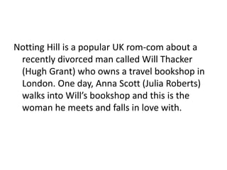 Notting Hill is a popular UK rom-com about a
recently divorced man called Will Thacker
(Hugh Grant) who owns a travel bookshop in
London. One day, Anna Scott (Julia Roberts)
walks into Will’s bookshop and this is the
woman he meets and falls in love with.
 