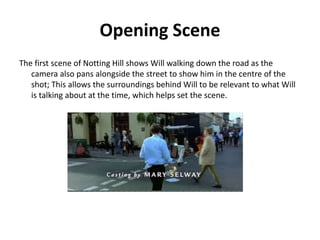 Opening Scene
The first scene of Notting Hill shows Will walking down the road as the
camera also pans alongside the street to show him in the centre of the
shot; This allows the surroundings behind Will to be relevant to what Will
is talking about at the time, which helps set the scene.
 