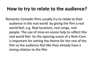 How to try to relate to the audience?
Romantic Comedic films usually try to relate to their
audience in the real world by giving the film a real
world feel, e.g. Real locations, real songs, real
people. The use of mise-en-scene help to reflect this
real world feel. So the opening scene of a Rom-Com
is important for setting the theme for the rest of the
film so the audience feel like they already have a
strong relation to the film
 