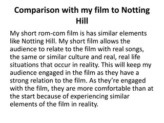 Comparison with my film to Notting
Hill
My short rom-com film is has similar elements
like Notting Hill. My short film allows the
audience to relate to the film with real songs,
the same or similar culture and real, real life
situations that occur in reality. This will keep my
audience engaged in the film as they have a
strong relation to the film. As they’re engaged
with the film, they are more comfortable than at
the start because of experiencing similar
elements of the film in reality.
 