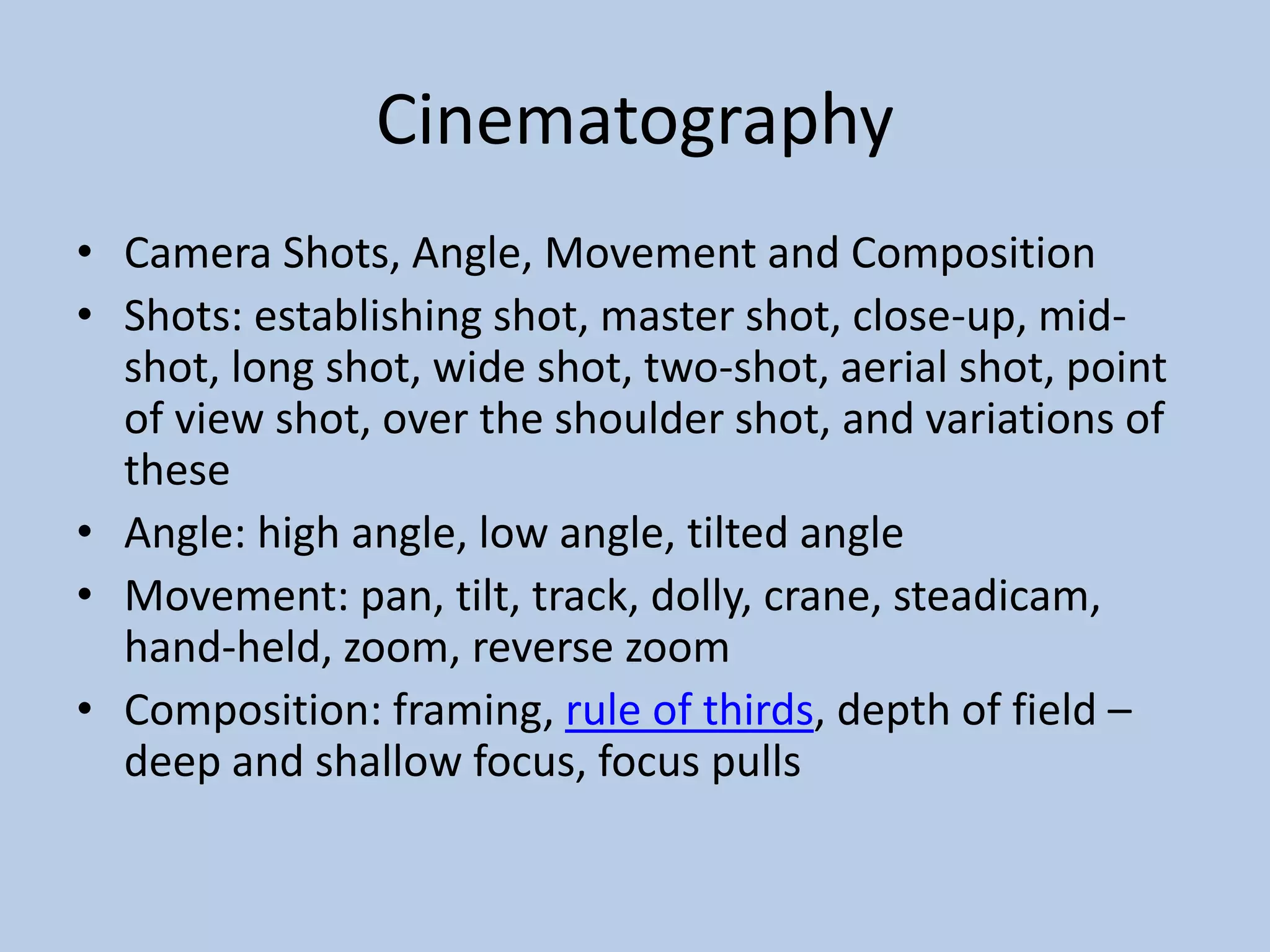 Cinematography
• Camera Shots, Angle, Movement and Composition
• Shots: establishing shot, master shot, close-up, mid-
shot, long shot, wide shot, two-shot, aerial shot, point
of view shot, over the shoulder shot, and variations of
these
• Angle: high angle, low angle, tilted angle
• Movement: pan, tilt, track, dolly, crane, steadicam,
hand-held, zoom, reverse zoom
• Composition: framing, rule of thirds, depth of field –
deep and shallow focus, focus pulls
 