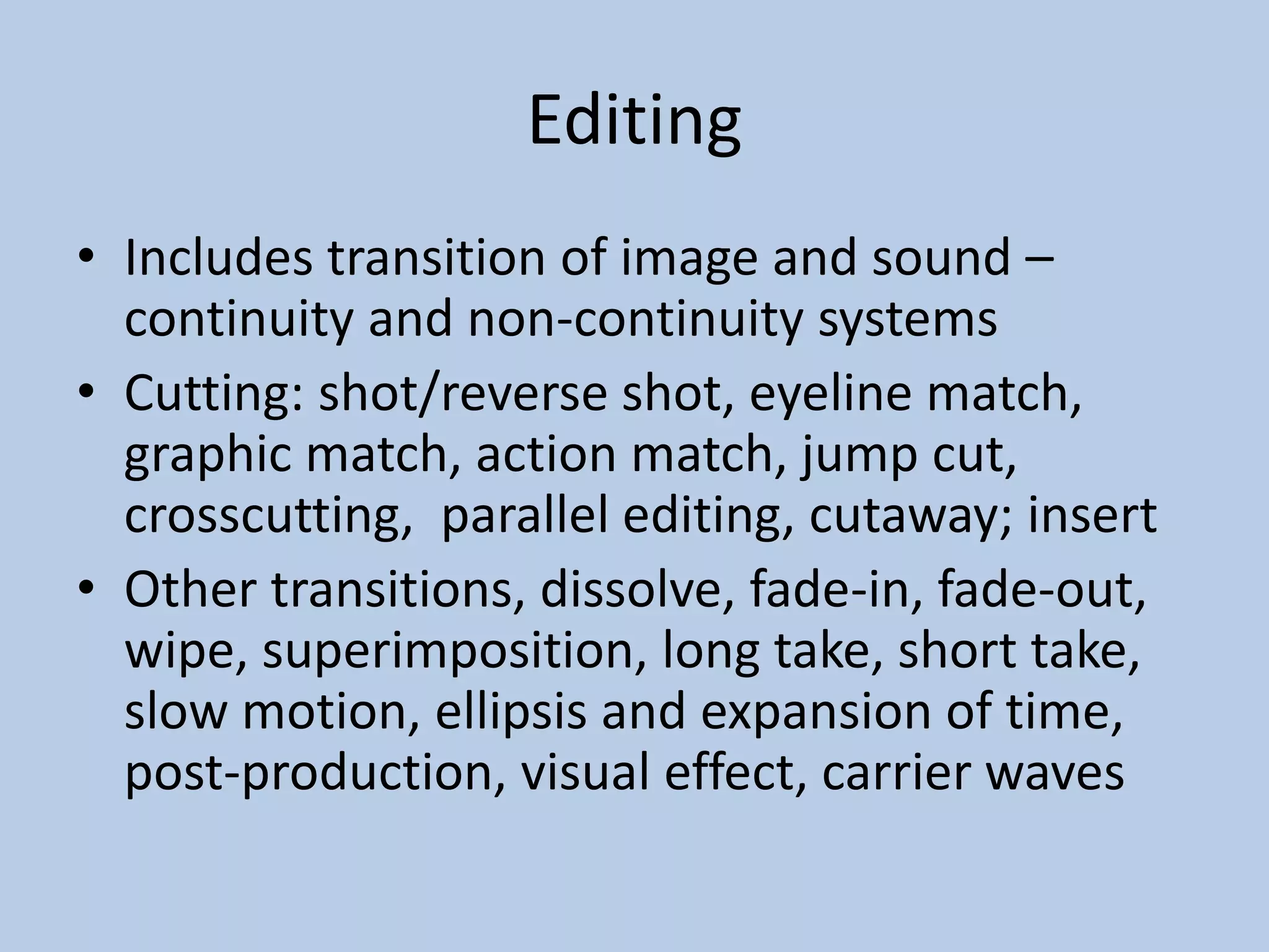 Editing
• Includes transition of image and sound –
continuity and non-continuity systems
• Cutting: shot/reverse shot, eyeline match,
graphic match, action match, jump cut,
crosscutting, parallel editing, cutaway; insert
• Other transitions, dissolve, fade-in, fade-out,
wipe, superimposition, long take, short take,
slow motion, ellipsis and expansion of time,
post-production, visual effect, carrier waves
 