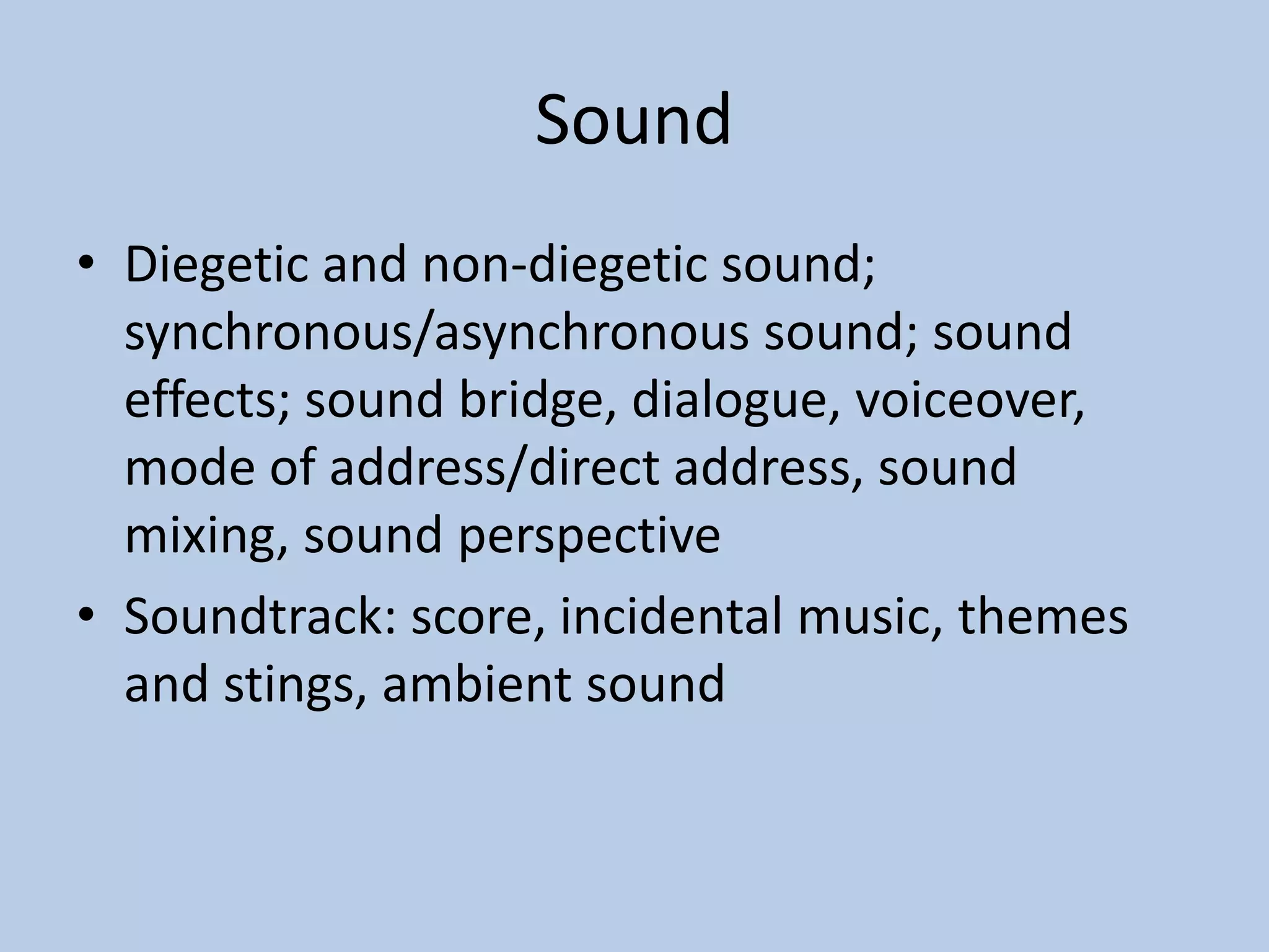 Sound
• Diegetic and non-diegetic sound;
synchronous/asynchronous sound; sound
effects; sound bridge, dialogue, voiceover,
mode of address/direct address, sound
mixing, sound perspective
• Soundtrack: score, incidental music, themes
and stings, ambient sound
 