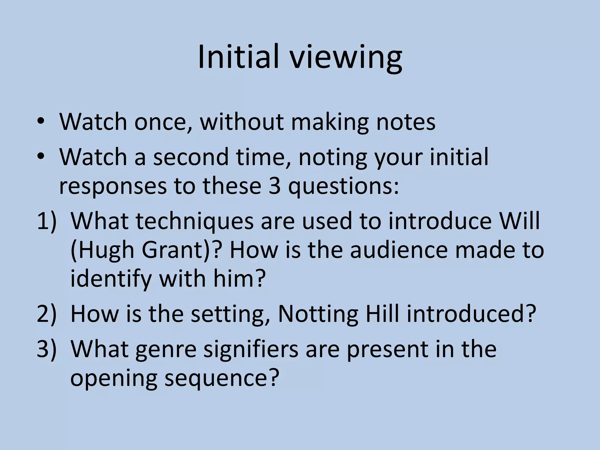 Initial viewing
• Watch once, without making notes
• Watch a second time, noting your initial
responses to these 3 questions:
1) What techniques are used to introduce Will
(Hugh Grant)? How is the audience made to
identify with him?
2) How is the setting, Notting Hill introduced?
3) What genre signifiers are present in the
opening sequence?
 