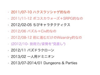 • 2011/07-10 ハクスラソシャゲ的なの
• 2011/11-12 ボコスカウォーズ＋SRPG的なの
• 2012/02-05 ちびキャラタクティクス
• 2012/06 パズル＋Civ的なの
• 2012/08-12 前に進むだけのWizardry的なの
• (2012/10- 技術力/姿勢を*見直し*)
• 2012/11 パズドラクローン
• 2013/02 一人用ドミニオン
• 2013/07-2014/01 Dungeons & Parties
 