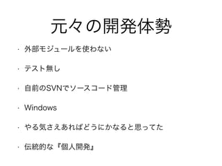 元々の開発体勢
• 外部モジュールを使わない
• テスト無し
• 自前のSVNでソースコード管理
• Windows
• やる気さえあればどうにかなると思ってた
• 伝統的な『個人開発』
 