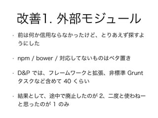 改善1. 外部モジュール
• 前は何か信用ならなかったけど、とりあえず探すよ
うにした
• npm / bower / 対応してないものはベタ置き
• D&P では、フレームワークと拡張、非標準 Grunt
タスクなど含めて 40 くらい
• 結果として、途中で廃止したのが 2、二度と使わねー
と思ったのが 1 のみ
 