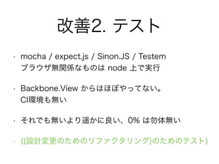 改善2. テスト
• mocha / expect.js / Sinon.JS / Testem 
ブラウザ無関係なものは node 上で実行
• Backbone.View からはほぼやってない。 
CI環境も無い
• それでも無いより遥かに良い、0% は勿体無い
• ((設計変更のためのリファクタリング)のためのテスト)
 