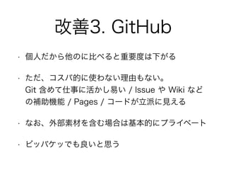 改善3. GitHub
• 個人だから他のに比べると重要度は下がる
• ただ、コスパ的に使わない理由もない。 
Git 含めて仕事に活かし易い / Issue や Wiki など
の補助機能 / Pages / コードが立派に見える
• なお、外部素材を含む場合は基本的にプライベート
• ビッバケッでも良いと思う
 