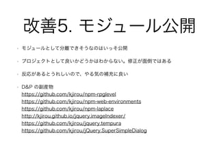 改善5. モジュール公開
• モジュールとして分離できそうなのはいっそ公開
• プロジェクトとして良いかどうかはわからない。修正が面倒ではある
• 反応があるとうれしいので、やる気の補充に良い
• D&P の副産物 
https://github.com/kjirou/npm-rpglevel 
https://github.com/kjirou/npm-web-environments 
https://github.com/kjirou/npm-laplace 
http://kjirou.github.io/jquery.imageIndexer/ 
https://github.com/kjirou/jquery.tempura 
https://github.com/kjirou/jQuery.SuperSimpleDialog 
 
 