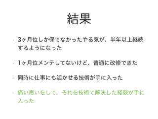 結果
• 3ヶ月位しか保てなかったやる気が、半年以上継続
するようになった
• 1ヶ月位メンテしてないけど、普通に改修できた
• 同時に仕事にも活かせる技術が手に入った
• 痛い思いをして、それを技術で解決した経験が手に
入った
 