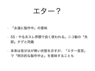 エター？
• 「永遠に製作中」の意味
• SS・やる夫スレ界隈で良く使われる。ニコ動の「失
踪」タグと同義
• 本来は音沙汰が無い状態を示すが、「エター宣言」
で「明示的な製作中止」を意味することも
 