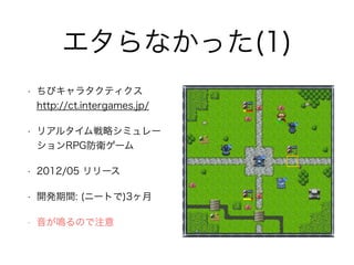 エタらなかった(1)
• ちびキャラタクティクス 
http://ct.intergames.jp/
• リアルタイム戦略シミュレー
ションRPG防衛ゲーム
• 2012/05 リリース
• 開発期間: (ニートで)3ヶ月
• 音が鳴るので注意
 
