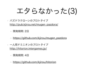 エタらなかった(3)
• パズドラクローンのプロトタイプ 
http://pub.kjirou.net/mugen_pazdora/
• 開発期間: 2日
• https://github.com/kjirou/mugen_pazdora
• 一人用ドミニオンのプロトタイプ 
http://hitorion.intergames.jp/
• 開発期間: 4日
• https://github.com/kjirou/hitorion
 