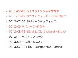 • 2011/07-10 ハクスラ＋ソシャゲ的なの
• 2011/11-12 ボコスカウォーズ＋SRPG的なの
• 2012/02-05 ちびキャラタクティクス
• 2012/06 パズル＋Civ的なの
• 2012/08-12 前に進むだけのWizardry的なの
• 2012/11 パズドラクローン
• 2013/02 一人用ドミニオン
• 2013/07-2014/01 Dungeons & Parties
 