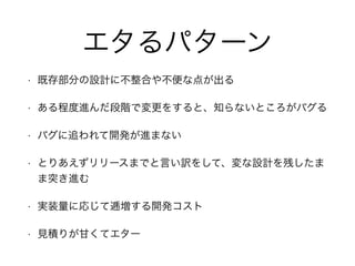 エタるパターン
• 既存部分の設計に不整合や不便な点が出る
• ある程度進んだ段階で変更をすると、知らないところがバグる
• バグに追われて開発が進まない
• とりあえずリリースまでと言い訳をして、変な設計を残したま
ま突き進む
• 実装量に応じて逓増する開発コスト
• 見積りが甘くてエター
 