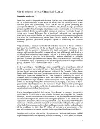 1
NOT TO FASCISM VOTING IN FERNANDO HADDAD
Fernando Alcoforado *
In the first round of the presidential elections, I did not vote either in Fernando Haddad
or Jair Bolsonaro because neither would be able to unite the nation in search of the
common good and, consequently, would not be able to govern promoting the
development of Brazil. My vote went to Ciro Gomes who, besides having a government
program capable of reactivating the Brazilian economy, would be able to promote social
peace in Brazil. In the second round of presidential elections, I seriously thought of
voting zero because Bolsonaro has a neoliberal (anti-social and anti-national)
government program and Haddad has a government program that does not contribute to
restructure the Brazilian economy on new bases. In other words, neither Haddad nor
Bolsonaro presented government programs capable of reactivating the Brazilian
economy.
Very reluctantly, I will vote on October 28 in Haddad because it is the last alternative
that exists to avoid the rise of the neo-fascist Bolsonaro to the Presidency of the
Republic that, in addition to threatening the fragile democratic institutions in the
country, will intensify the conflict between left and right which could lead Brazil to a
social conflagration or to an unprecedented civil war in its history, which could result in
the establishment of a far-right fascist dictatorship. I will vote unwillingly in Haddad to
prevent a Bolsonaro government from burying democracy in Brazil and committing an
act of homeland injury by proposing to sell all of the public assets with its privatization
policy, a fact that would compromise the future of Brazil.
I will be unwilling to vote in Haddad because since 2002 I have always been a critic of
the PT governments since, in the 13 years of the Lula and Dilma Rousseff governments,
the neo-liberal, anti-social and anti-national policies of the Fernando Collor, Itamar
Franco and Fernando Henrique Cardoso governments were followed up according the
Washington Consensus addopted in the 1990s. Instead of continuing the process of
economic and social development in Brazil and of national emancipation triggered by
presidents Getúlio Vargas and João Goulart to overcome Brazil's dependence on foreign
capital and the strengthening of the productive sectors belonging to Brazilians in the PT
governments, what happened was the increase in Brazil's financial and technological
dependence on the outside world, the de-industrialization of the country and the
denationalization of the Brazilian economy.
I have always been critical of the Lula and Dilma Roussef governments because they
maintained the flexibilization of labor relations that came into being since the Fernando
Henrique Cardoso administration to the detriment of the workers and contributed to the
escalation of corruption that was revealed through the processes of the "Mensalão" and
"Lava Jato". In addition, the disastrous government Dilma Rousseff contributed to the
insolvency of federal, state and municipal governments, the widespread bankruptcy of
about half of the country's small, medium and large companies and the underutilization
of the workforce by more than 27 million of workers as a consequence of the
overwhelming current economic recession that compromises Brazil's economic future.
Despite what I have just criticized the PT governments, I will vote on Fernando Haddad
to prevent Bolsonaro from implanting a fascist dictatorship in Brazil. In his last speech,
 