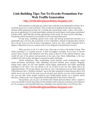 Link Building Tips: Not To Overdo Promotions For
               Web Traffic Generation
                http://linkbuildingtipsandideas.blogspot.com
           Web marketers would grab any chance they could get in promoting their website, be it
an ebook giveaway or a free newsletter. They would stop at nothing for the sake of ensuring
ultimate traffic generation for their site. It sounds like a good thing, really. I mean, who would
pass up an opportunity if it could mean higher ranking on search engine results pages and greater
website traffic, right? But like all other good things in this world, too much can be a bad thing.
Overdoing website promotions can actually do you more harm than good.
           Giving away something special every week and having promotional activities at a
predictable pace will lose the excitement of your subscribers. Instead of piquing their interest,
they will get worn out with all these extravagances. Sad to say, they would eventually form a
negative impression of you as someone who is very desperate in promotional activities.

            What you have to do is to take it easy. One step at a time is the perfect timing. Web
traffic generation is a constant process. It does not happen overnight. If you have to ask the
success story of great web marketers who have made it thus far in the internet business, they
would tell you to be patient and persistent at the same time. Basic linkbuilding is the key,
coupled with a lot of other strategies to succeed in online marketing.
            Article submission, blog commenting, forum posting, social bookmarking, social
media promotion, podcasting, video uploading, keyword research, press releases, blogging,
among many others are the most popular search engine optimization and traffic generating
techniques of all times. You can choose to do all of them if you can, but subtly and in an
organized manner. Do not just plaster your link on every web directory you can find, especially
if that directory has a nofollow attribute tag on the links submitted to them because then it will
render you no use at all. In the same way, do not post your articles on every article submission
site you can find. Some people recklessly post health-related articles on a political article
directory, which can be very irresponsible and disrespectful to the owners of that site.
            Occasionally, you can give out freebies like ebooks and newsletters. Once a month or
every two months is good, but giving out free products each week just to promote your website is
not. So as long as you remember these tips, including a few internet ethics, you ll be just fine.
                http://linkbuildingtipsandideas.blogspot.com
 