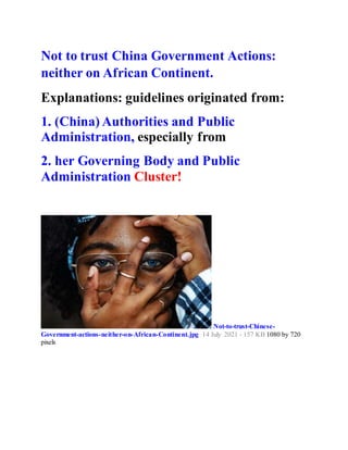 Not to trust China Government Actions:
neither on African Continent.
Explanations: guidelines originated from:
1. (China) Authorities and Public
Administration, especially from
2. her Governing Body and Public
Administration Cluster!
Not-to-trust-Chinese-
Government-actions-neither-on-African-Continent.jpg 14 July 2021 - 157 KB 1080 by 720
pixels
 